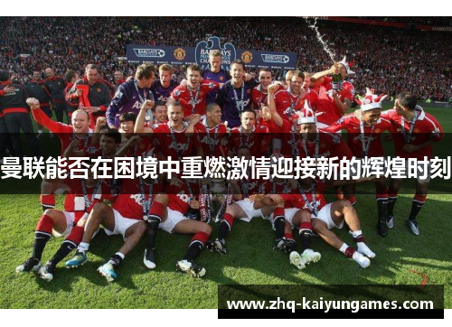 曼联能否在困境中重燃激情迎接新的辉煌时刻