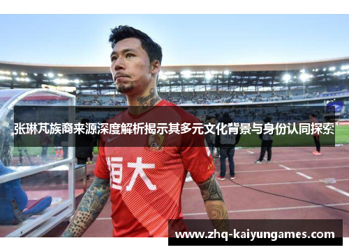 张琳芃族裔来源深度解析揭示其多元文化背景与身份认同探索