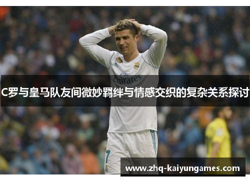 C罗与皇马队友间微妙羁绊与情感交织的复杂关系探讨