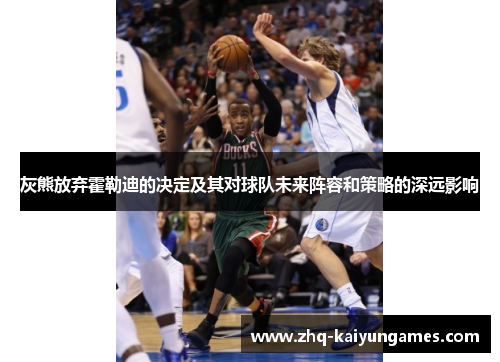灰熊放弃霍勒迪的决定及其对球队未来阵容和策略的深远影响