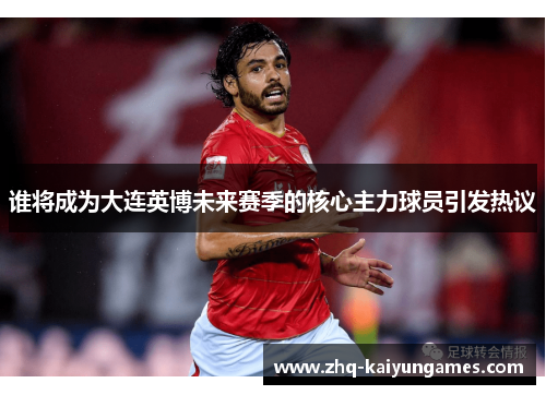 谁将成为大连英博未来赛季的核心主力球员引发热议