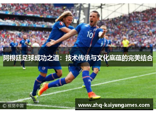 阿根廷足球成功之道：技术传承与文化底蕴的完美结合