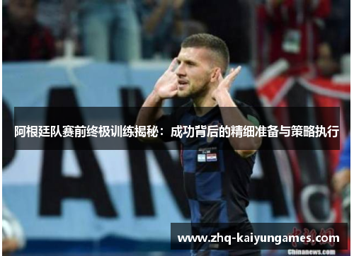 阿根廷队赛前终极训练揭秘：成功背后的精细准备与策略执行