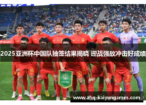 2025亚洲杯中国队抽签结果揭晓 迎战强敌冲击好成绩