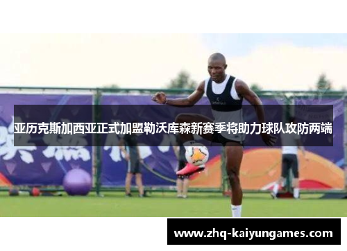 亚历克斯加西亚正式加盟勒沃库森新赛季将助力球队攻防两端