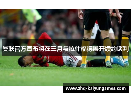 曼联官方宣布将在三月与拉什福德展开续约谈判