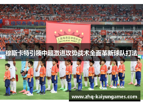 穆斯卡特引领中超激进攻势战术全面革新球队打法 穆斯卡特引领中超激进攻势战术全面革新球队打法